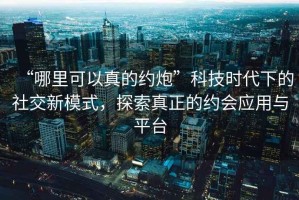 “哪里可以真的約炮”科技時(shí)代下的社交新模式，探索真正的約會(huì)應(yīng)用與平臺(tái)