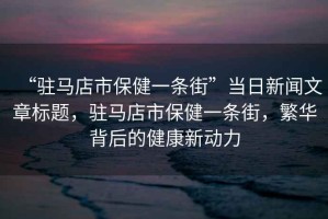 “駐馬店市保健一條街”當(dāng)日新聞文章標(biāo)題，駐馬店市保健一條街，繁華背后的健康新動(dòng)力
