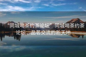 “同城喝茶約茶論壇”同城喝茶約茶論壇，品茗交流的新天地
