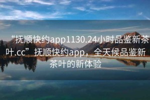 “撫順快約app1130.24小時品鑒新茶葉.cc”撫順快約app，全天候品鑒新茶葉的新體驗