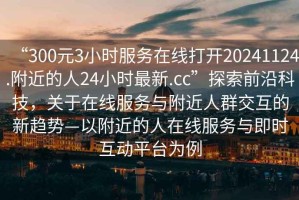 “300元3小時服務在線打開20241124.附近的人24小時最新.cc”探索前沿科技，關于在線服務與附近人群交互的新趨勢—以附近的人在線服務與即時互動平臺為例