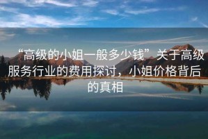 “高級的小姐一般多少錢”關于高級服務行業的費用探討，小姐價格背后的真相