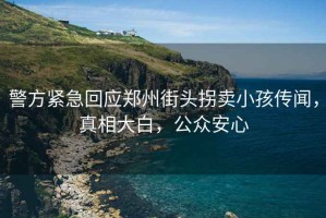 警方緊急回應鄭州街頭拐賣小孩傳聞，真相大白，公眾安心