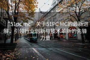 “51pc mc”關于51PC MC的最新進展，引領行業創新與技術革新的先鋒力量