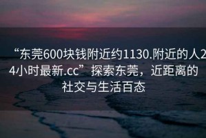 “東莞600塊錢附近約1130.附近的人24小時最新.cc”探索東莞，近距離的社交與生活百態