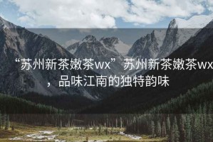 “蘇州新茶嫩茶wx”蘇州新茶嫩茶wx，品味江南的獨特韻味