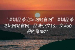 “深圳品茶論壇網站官網”深圳品茶論壇網站官網—品味茶文化，交流心得的聚集地