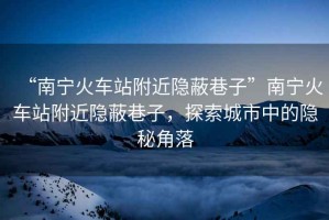 “南寧火車站附近隱蔽巷子”南寧火車站附近隱蔽巷子，探索城市中的隱秘角落