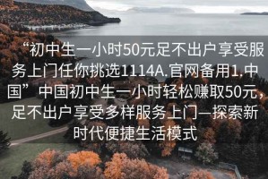 “初中生一小時50元足不出戶享受服務(wù)上門任你挑選1114A.官網(wǎng)備用1.中國”中國初中生一小時輕松賺取50元，足不出戶享受多樣服務(wù)上門—探索新時代便捷生活模式
