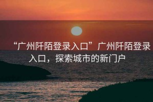 “廣州阡陌登錄入口”廣州阡陌登錄入口，探索城市的新門戶