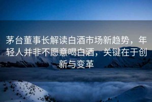 茅臺董事長解讀白酒市場新趨勢，年輕人并非不愿意喝白酒，關(guān)鍵在于創(chuàng)新與變革