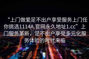 “上門做愛足不出戶享受服務(wù)上門任你挑選1114A.官網(wǎng)永久地址1.cc”上門服務(wù)革新，足不出戶享受多元化服務(wù)體驗的時代來臨