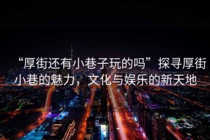 “厚街還有小巷子玩的嗎”探尋厚街小巷的魅力，文化與娛樂的新天地