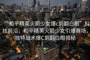 “和平精英火箭少女爆c到翻白眼”科技前沿，和平精英火箭少女引爆賽場，獨特戰術爆C到翻白眼揭秘