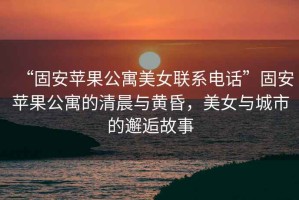 “固安蘋果公寓美女聯系電話”固安蘋果公寓的清晨與黃昏，美女與城市的邂逅故事