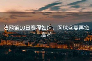 法網(wǎng)第10日賽程如織，網(wǎng)球盛宴再掀高潮
