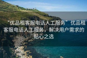 “優品租客服電話人工服務”優品租客服電話人工服務，解決用戶需求的貼心之選
