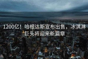 1200億！哈根達斯宣布出售，冰淇淋巨頭將迎來新篇章