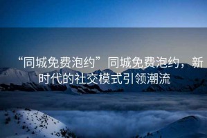 “同城免費泡約”同城免費泡約，新時代的社交模式引領潮流