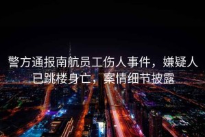 警方通報南航員工傷人事件，嫌疑人已跳樓身亡，案情細節披露