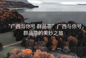 “廣西與你號 群品茶”廣西與你號，群品茶的美妙之旅