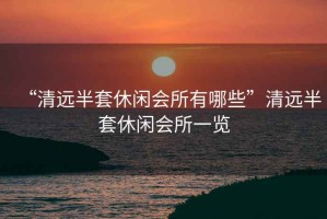 “清遠半套休閑會所有哪些”清遠半套休閑會所一覽