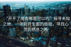 “開不了房去哪里可以約”探尋未知之地，一場別開生面的旅程，尋找心靈的棲息之所