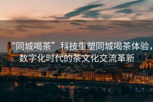 “同城喝茶”科技重塑同城喝茶體驗，數字化時代的茶文化交流革新