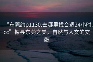 “東莞約p1130.去哪里找合適24小時.cc”探尋東莞之美，自然與人文的交融