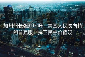 加州州長強烈呼吁，美國人民勿向特朗普屈服，捍衛民主價值觀