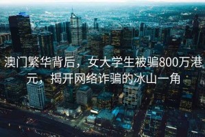 澳門繁華背后，女大學生被騙800萬港元，揭開網絡詐騙的冰山一角