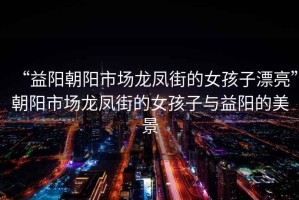 “益陽朝陽市場龍鳳街的女孩子漂亮”朝陽市場龍鳳街的女孩子與益陽的美景