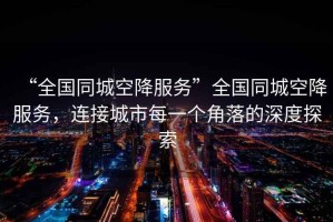 “全國同城空降服務”全國同城空降服務，連接城市每一個角落的深度探索