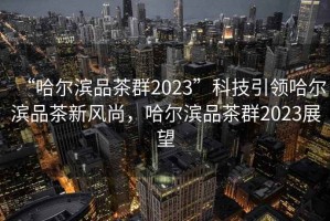 “哈爾濱品茶群2023”科技引領哈爾濱品茶新風尚，哈爾濱品茶群2023展望