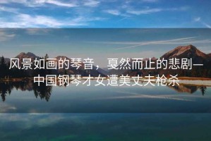 風景如畫的琴音，戛然而止的悲劇—中國鋼琴才女遭美丈夫槍殺