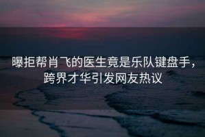 曝拒幫肖飛的醫生竟是樂隊鍵盤手，跨界才華引發網友熱議