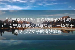 “南寧桑拿1130.喜歡的妹子24小時.cc”南寧桑拿的秘密與探索，一場關于遇見心儀女子的奇妙旅程