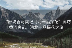 “廊坊香河爽記河北一品探花”廊坊香河爽記，河北一品探花之旅