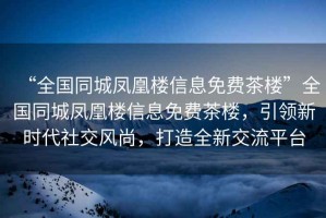 “全國同城鳳凰樓信息免費茶樓”全國同城鳳凰樓信息免費茶樓，引領(lǐng)新時代社交風(fēng)尚，打造全新交流平臺