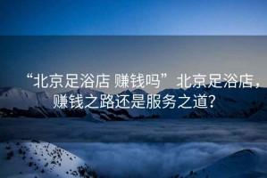 “北京足浴店 賺錢嗎”北京足浴店，賺錢之路還是服務之道？