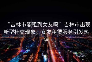 “吉林市能租到女友嗎”吉林市出現新型社交現象，女友租賃服務引發熱議