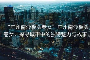 “廣州南沙板頭巷女”廣州南沙板頭巷女，探尋城市中的獨特魅力與故事
