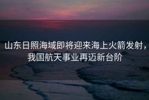 山東日照海域即將迎來海上火箭發射，我國航天事業再邁新臺階