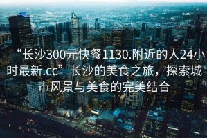 “長沙300元快餐1130.附近的人24小時(shí)最新.cc”長沙的美食之旅，探索城市風(fēng)景與美食的完美結(jié)合