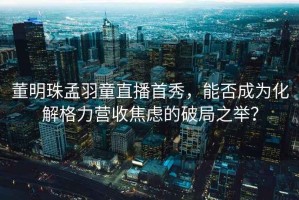 董明珠孟羽童直播首秀，能否成為化解格力營收焦慮的破局之舉？