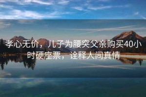 孝心無價，兒子為腰突父親購買40小時硬座票，詮釋人間真情