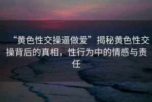 “黃色性交操逼做愛”揭秘黃色性交操背后的真相，性行為中的情感與責任