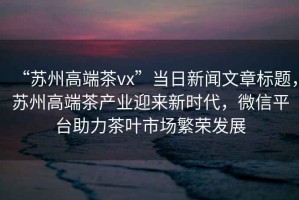 “蘇州高端茶vx”當日新聞文章標題，蘇州高端茶產業迎來新時代，微信平臺助力茶葉市場繁榮發展