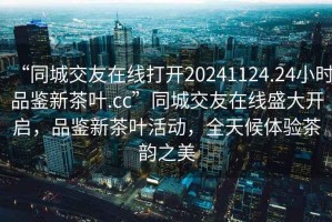 “同城交友在線打開20241124.24小時品鑒新茶葉.cc”同城交友在線盛大開啟，品鑒新茶葉活動，全天候體驗茶韻之美
