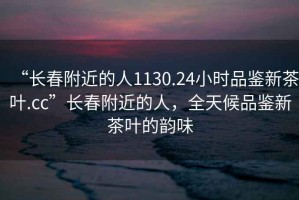 “長春附近的人1130.24小時品鑒新茶葉.cc”長春附近的人，全天候品鑒新茶葉的韻味